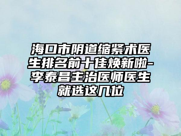 海口市阴道缩紧术医生排名前十佳焕新啦-李泰昌主治医师医生就选这几位