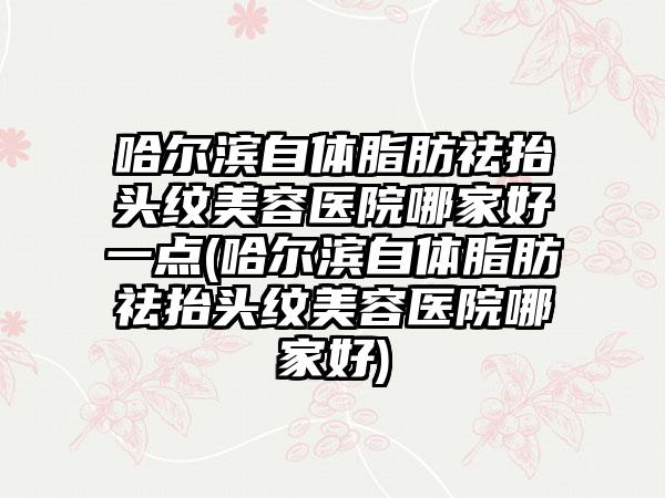 哈尔滨自体脂肪祛抬头纹美容医院哪家好一点(哈尔滨自体脂肪祛抬头纹美容医院哪家好)