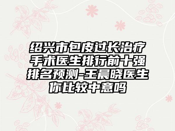 绍兴市包皮过长治疗手术医生排行前十强排名预测-王晨晓医生你比较中意吗