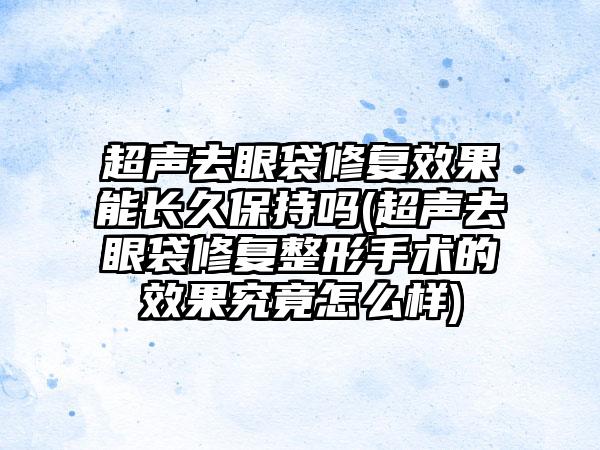 超声去眼袋修复成果能长久保持吗(超声去眼袋修复整形手术的成果究竟怎么样)