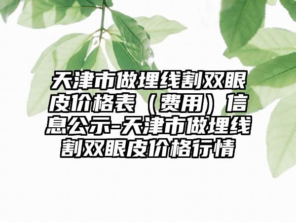 天津市做埋线割双眼皮价格表（费用）信息公示-天津市做埋线割双眼皮价格行情