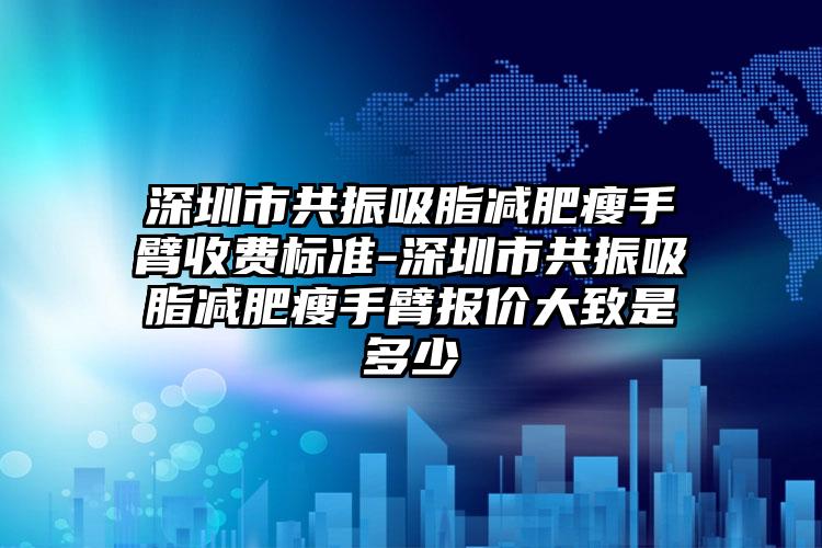 深圳市共振吸脂减肥瘦手臂收费标准-深圳市共振吸脂减肥瘦手臂报价大致是多少