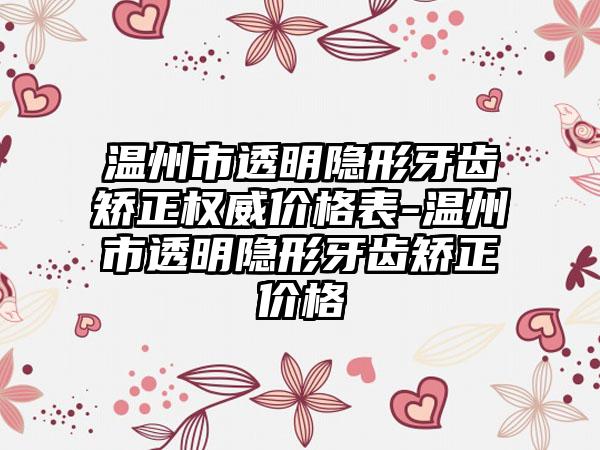 温州市透明隐形牙齿矫正权威价格表-温州市透明隐形牙齿矫正价格