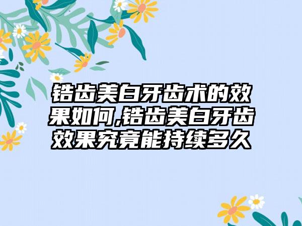 锆齿美白牙齿术的成果如何,锆齿美白牙齿成果究竟能持续多久