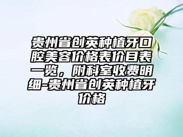 贵州省创英种植牙口腔美容价格表价目表一览，附科室收费明细-贵州省创英种植牙价格