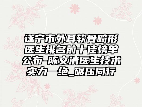 遂宁市外耳软骨畸形医生排名前十佳榜单公布-陈文清医生技术实力一绝_碾压同行