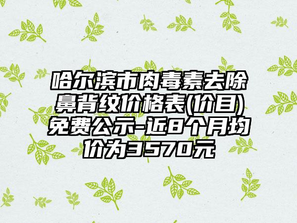 哈尔滨市肉毒素去除鼻背纹价格表(价目)免费公示-近8个月均价为3570元