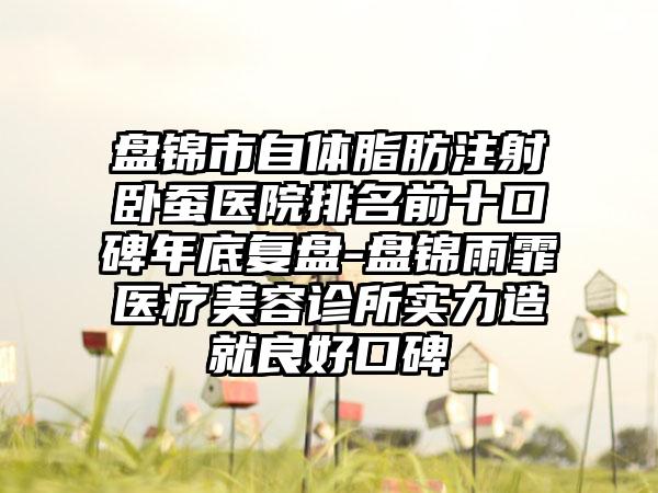 盘锦市自体脂肪注射卧蚕医院排名前十口碑年底复盘-盘锦雨霏医疗美容诊所实力造就良好口碑