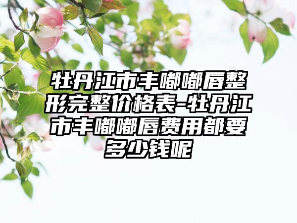 牡丹江市丰嘟嘟唇整形完整价格表-牡丹江市丰嘟嘟唇费用都要多少钱呢