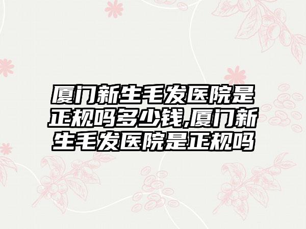 厦门新生毛发医院是正规吗多少钱,厦门新生毛发医院是正规吗