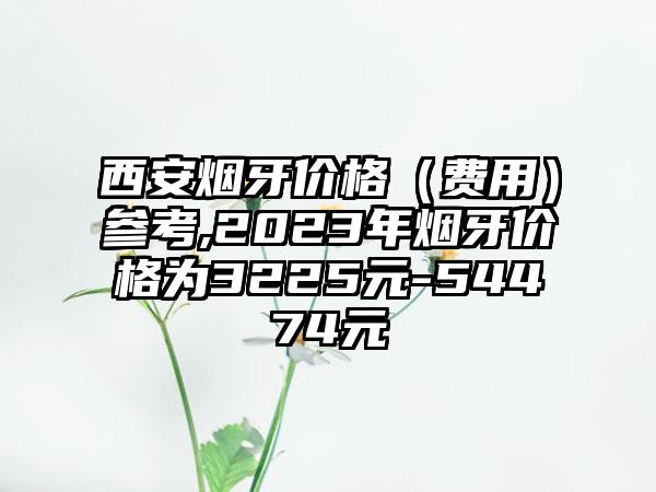 西安烟牙价格（费用）参考,2023年烟牙价格为3225元-54474元