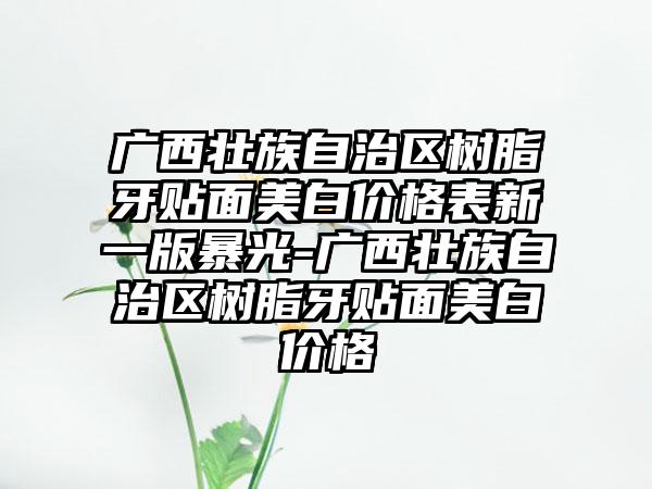 广西壮族自治区树脂牙贴面美白价格表新一版暴光-广西壮族自治区树脂牙贴面美白价格