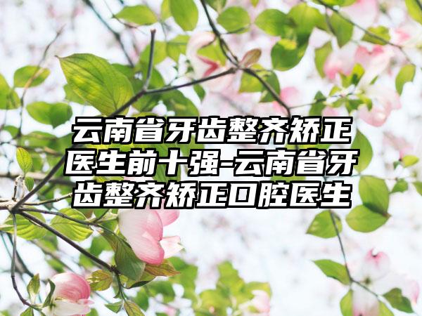 云南省牙齿整齐矫正医生前十强-云南省牙齿整齐矫正口腔医生