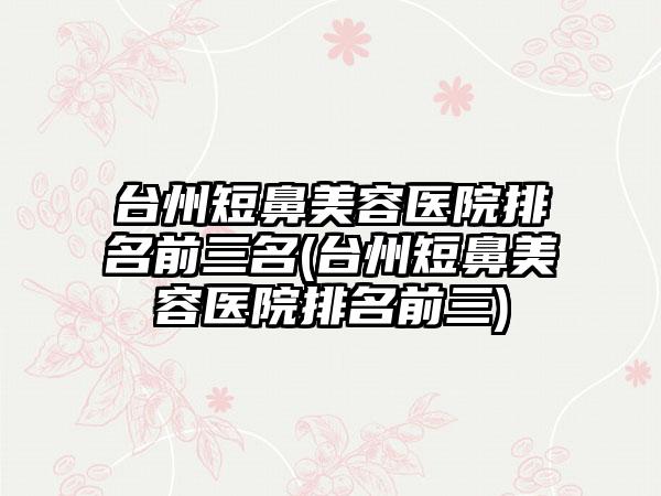 台州短鼻美容医院排名前三名(台州短鼻美容医院排名前三)