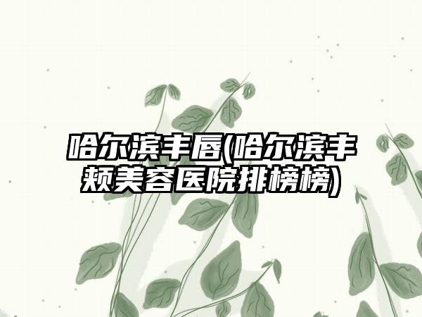 哈尔滨丰唇(哈尔滨丰颊美容医院排榜榜)