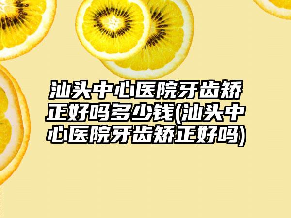 汕头中心医院牙齿矫正好吗多少钱(汕头中心医院牙齿矫正好吗)