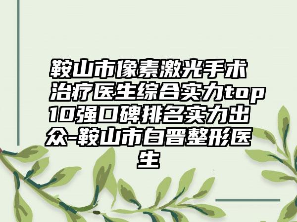 鞍山市像素激光手术治疗医生综合实力top10强口碑排名实力出众-鞍山市白晋整形医生