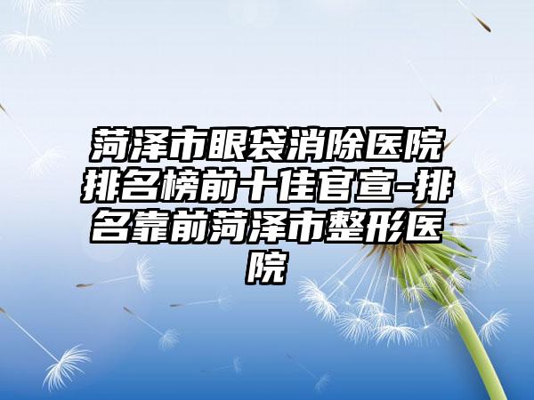 菏泽市眼袋消除医院排名榜前十佳官宣-排名靠前菏泽市整形医院