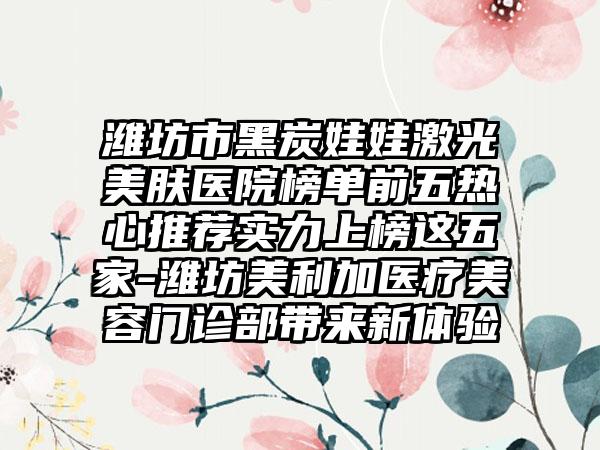 潍坊市黑炭娃娃激光美肤医院榜单前五热心推荐实力上榜这五家-潍坊美利加医疗美容门诊部带来新体验