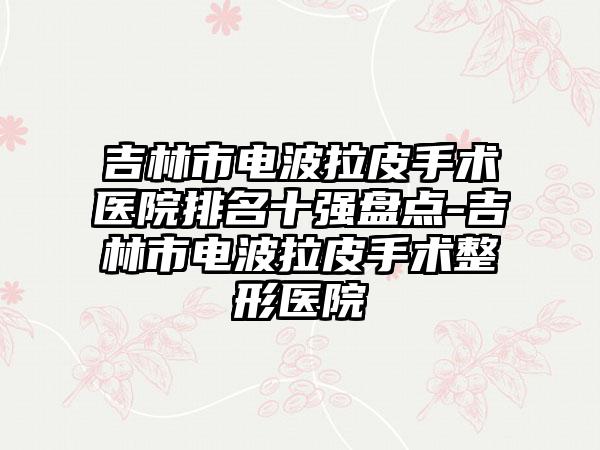 吉林市电波拉皮手术医院排名十强盘点-吉林市电波拉皮手术整形医院