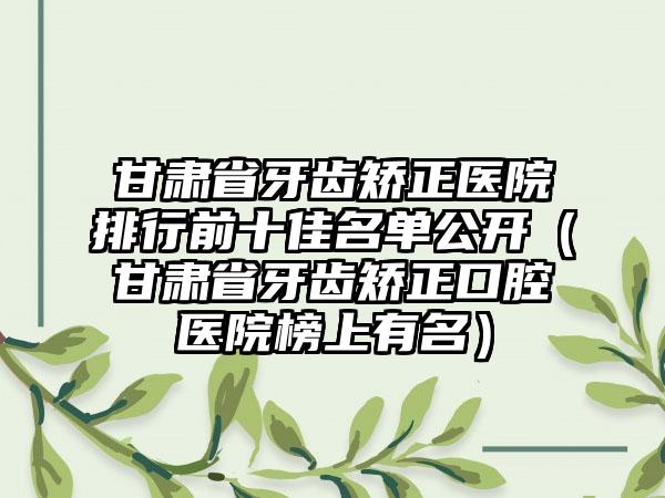 甘肃省牙齿矫正医院排行前十佳名单公开（甘肃省牙齿矫正口腔医院榜上有名）