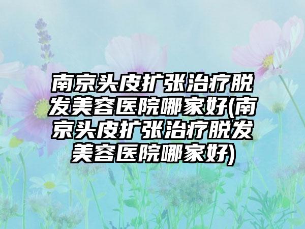 南京头皮扩张治疗脱发美容医院哪家好(南京头皮扩张治疗脱发美容医院哪家好)