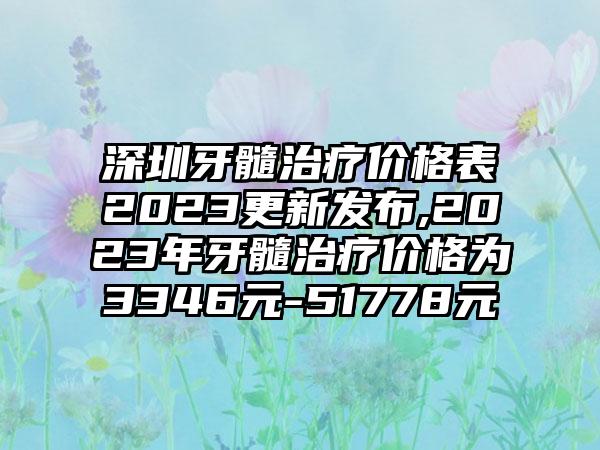 深圳牙髓治疗价格表2023更新发布,2023年牙髓治疗价格为3346元-51778元