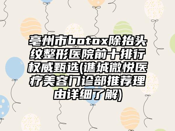 亳州市botox除抬头纹整形医院前十排行权威甄选(谯城微悦医疗美容门诊部推荐理由详细了解)