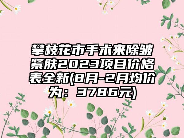 攀枝花市手术来除皱紧肤2023项目价格表全新(8月-2月均价为：3786元)