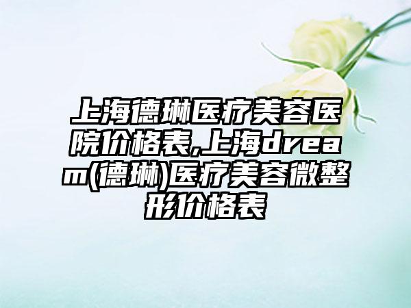 上海德琳医疗美容医院价格表,上海dream(德琳)医疗美容微整形价格表