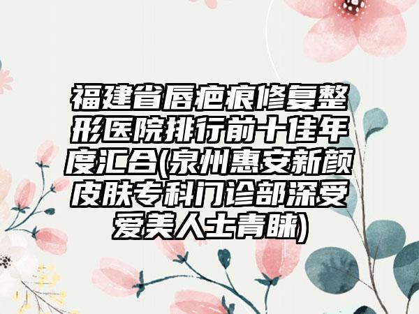 福建省唇疤痕修复整形医院排行前十佳年度汇合(泉州惠安新颜皮肤专科门诊部深受爱美人士青睐)