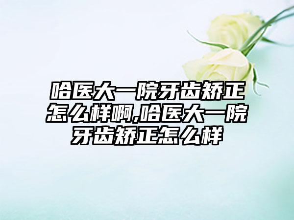 哈医大一院牙齿矫正怎么样啊,哈医大一院牙齿矫正怎么样