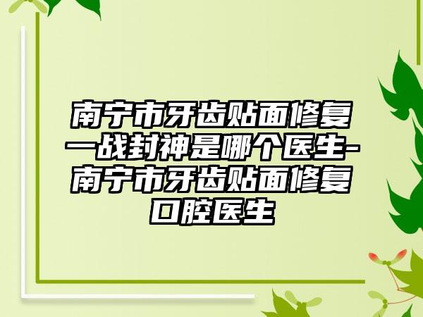 南宁市牙齿贴面修复一战封神是哪个医生-南宁市牙齿贴面修复口腔医生