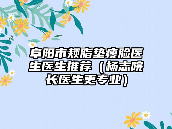 阜阳市颊脂垫瘦脸医生医生推荐（杨志院长医生更正规）