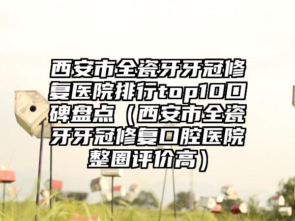 西安市全瓷牙牙冠修复医院排行top10口碑盘点（西安市全瓷牙牙冠修复口腔医院整圈评价高）