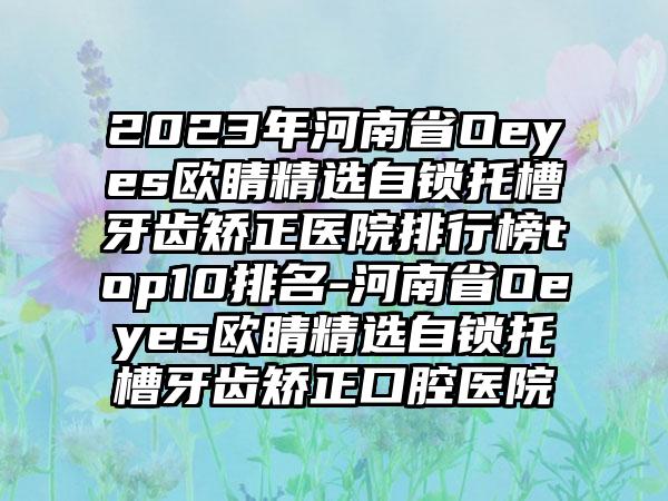 2023年河南省Oeyes欧睛精选自锁托槽牙齿矫正医院排行榜top10排名-河南省Oeyes欧睛精选自锁托槽牙齿矫正口腔医院