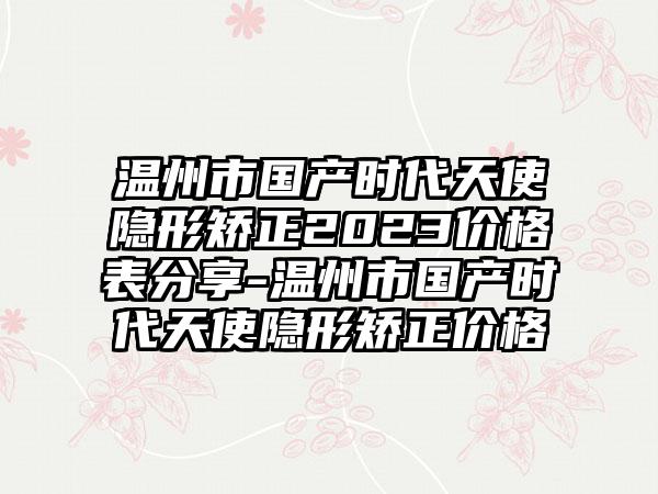 温州市国产时代天使隐形矫正2023价格表分享-温州市国产时代天使隐形矫正价格