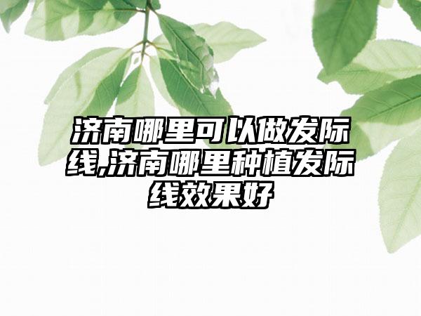 济南哪里可以做发际线,济南哪里种植发际线成果好