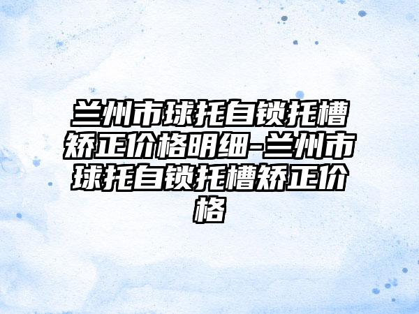 兰州市球托自锁托槽矫正价格明细-兰州市球托自锁托槽矫正价格