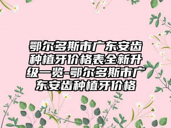 鄂尔多斯市广东安齿种植牙价格表全新升级一览-鄂尔多斯市广东安齿种植牙价格