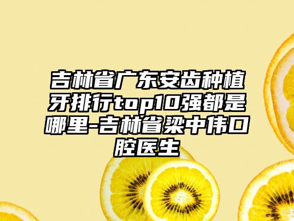 吉林省广东安齿种植牙排行top10强都是哪里-吉林省梁中伟口腔医生