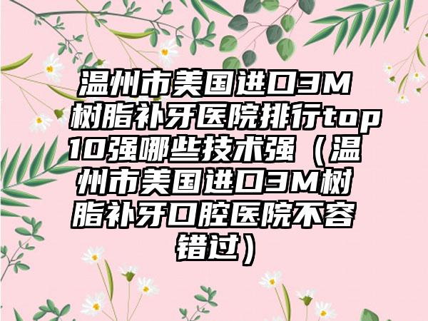 温州市美国进口3M树脂补牙医院排行top10强哪些技术强（温州市美国进口3M树脂补牙口腔医院不容错过）