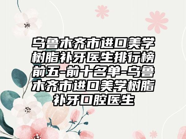 乌鲁木齐市进口美学树脂补牙医生排行榜前五-前十名单-乌鲁木齐市进口美学树脂补牙口腔医生