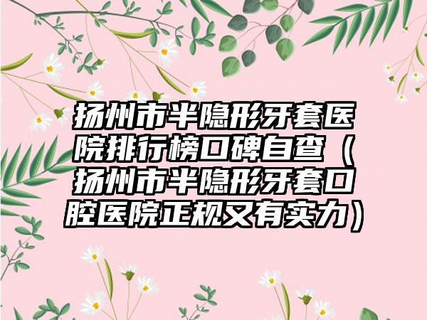 扬州市半隐形牙套医院排行榜口碑自查（扬州市半隐形牙套口腔医院正规又有实力）