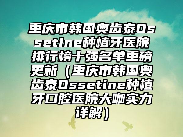 重庆市韩国奥齿泰Ossetine种植牙医院排行榜十强名单重磅更新（重庆市韩国奥齿泰Ossetine种植牙口腔医院大咖实力详解）