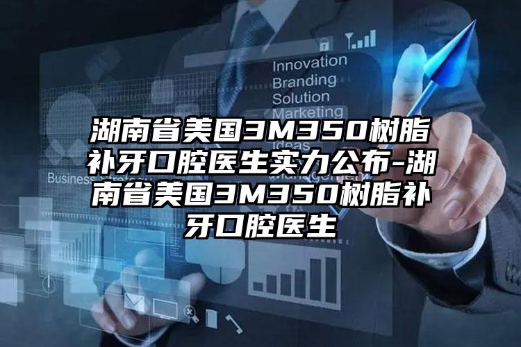 湖南省美国3M350树脂补牙口腔医生实力公布-湖南省美国3M350树脂补牙口腔医生