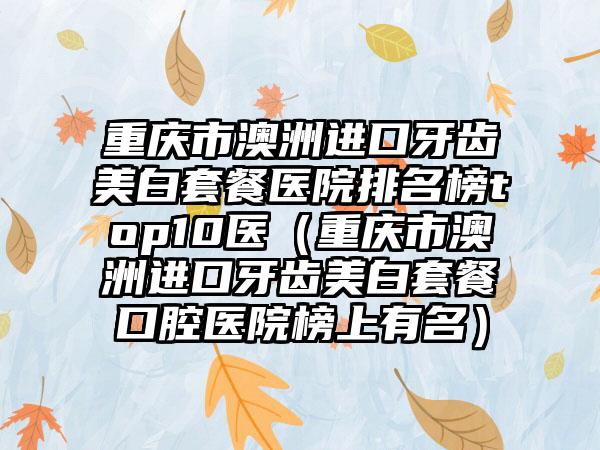 重庆市澳洲进口牙齿美白套餐医院排名榜top10医（重庆市澳洲进口牙齿美白套餐口腔医院榜上有名）