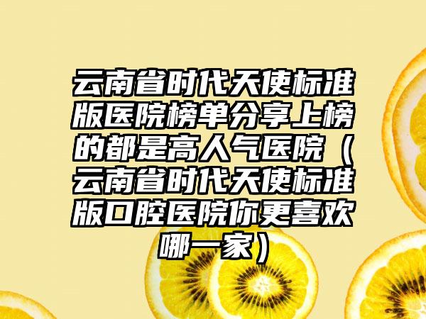 云南省时代天使标准版医院榜单分享上榜的都是高人气医院（云南省时代天使标准版口腔医院你更喜欢哪一家）