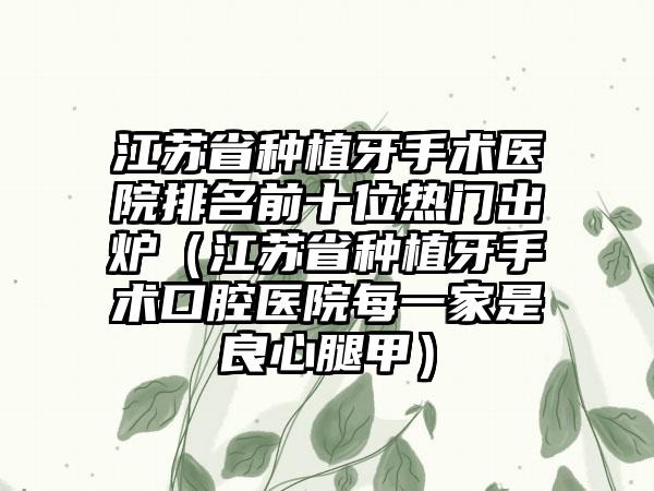 江苏省种植牙手术医院排名前十位热门出炉（江苏省种植牙手术口腔医院每一家是良心腿甲）