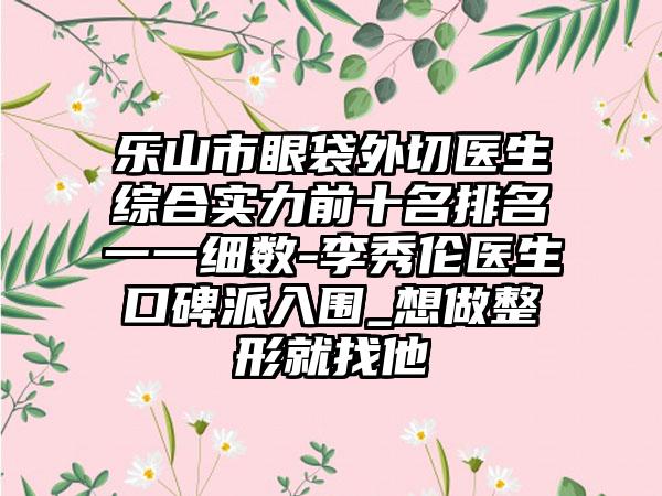 乐山市眼袋外切医生综合实力前十名排名一一细数-李秀伦医生口碑派入围_想做整形就找他